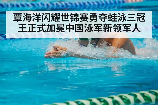覃海洋闪耀世锦赛勇夺蛙泳三冠王正式加冕中国泳军新领军人