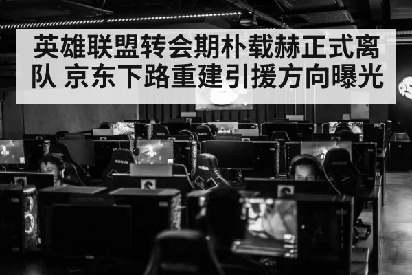 英雄联盟转会期朴载赫正式离队 京东下路重建引援方向曝光