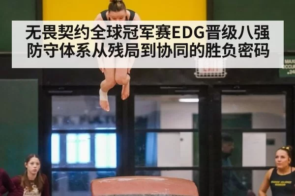 无畏契约全球冠军赛EDG晋级八强防守体系从残局到协同的胜负密码